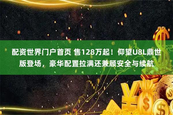 配资世界门户首页 售128万起！仰望U8L鼎世版登场，豪华配置拉满还兼顾安全与续航