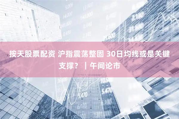 按天股票配资 沪指震荡整固 30日均线或是关键支撑？｜午间论市