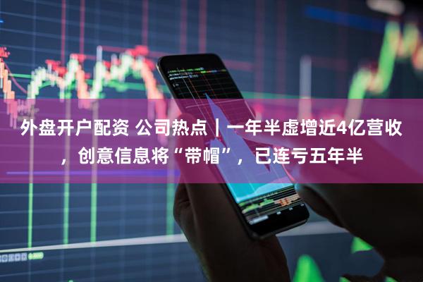 外盘开户配资 公司热点｜一年半虚增近4亿营收，创意信息将“带帽”，已连亏五年半