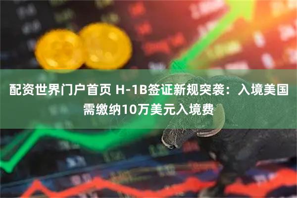 配资世界门户首页 H-1B签证新规突袭：入境美国需缴纳10万美元入境费