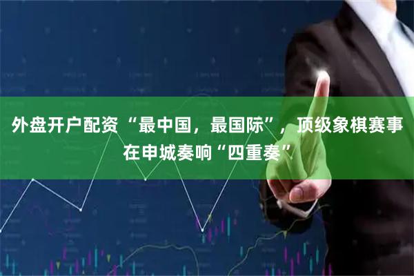 外盘开户配资 “最中国，最国际”，顶级象棋赛事在申城奏响“四重奏”