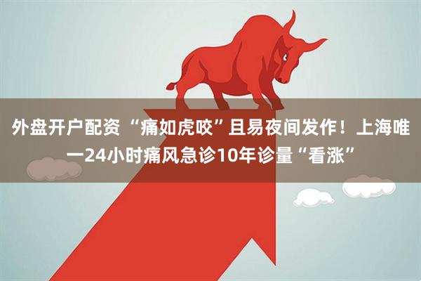 外盘开户配资 “痛如虎咬”且易夜间发作！上海唯一24小时痛风急诊10年诊量“看涨”