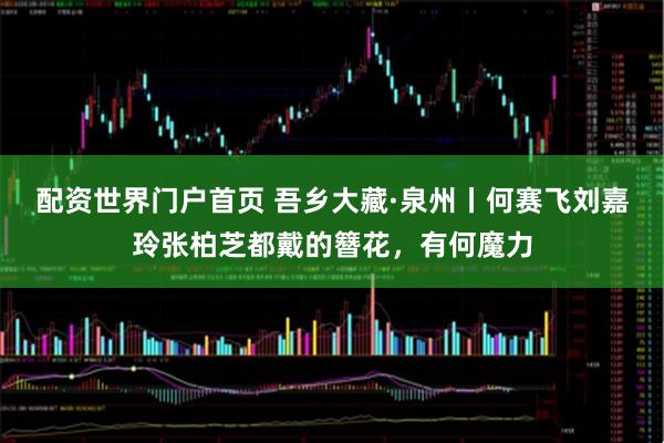 配资世界门户首页 吾乡大藏·泉州丨何赛飞刘嘉玲张柏芝都戴的簪花，有何魔力