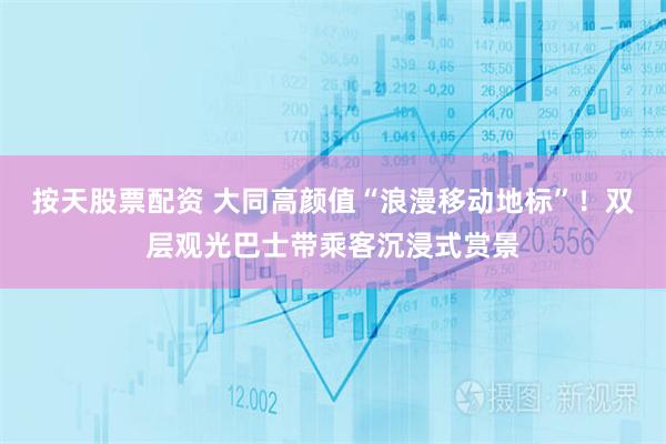 按天股票配资 大同高颜值“浪漫移动地标”！双层观光巴士带乘客沉浸式赏景