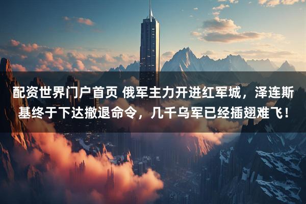 配资世界门户首页 俄军主力开进红军城，泽连斯基终于下达撤退命令，几千乌军已经插翅难飞！