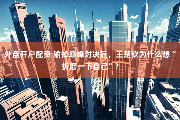 外盘开户配资 输掉巅峰对决后，王楚钦为什么想“折磨一下自己”？