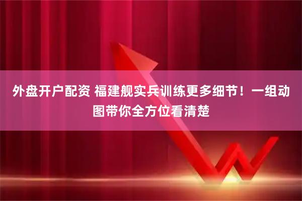 外盘开户配资 福建舰实兵训练更多细节！一组动图带你全方位看清楚