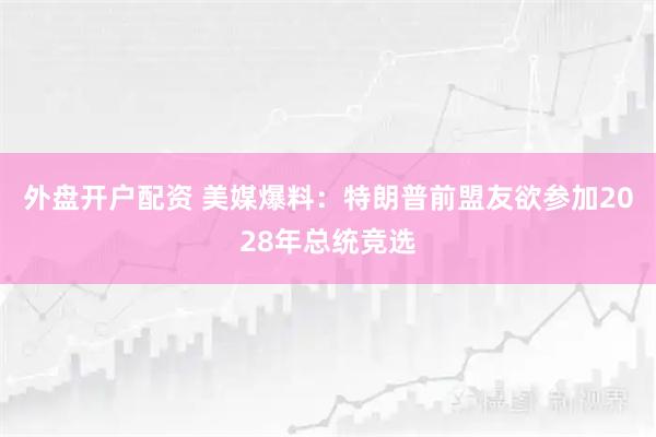 外盘开户配资 美媒爆料：特朗普前盟友欲参加2028年总统竞选