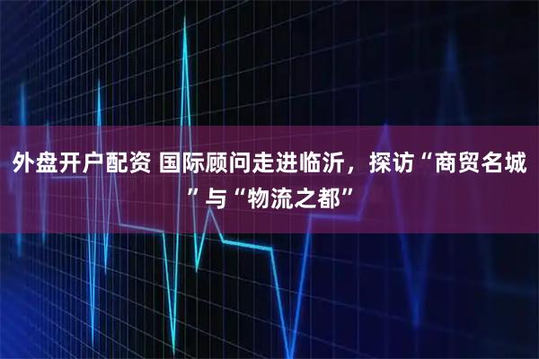 外盘开户配资 国际顾问走进临沂，探访“商贸名城”与“物流之都”