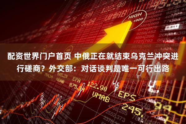 配资世界门户首页 中俄正在就结束乌克兰冲突进行磋商？外交部：对话谈判是唯一可行出路