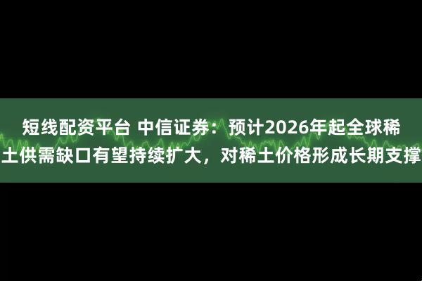 短线配资平台 中信证券：预计2026年起全球稀土供需缺口有望持续扩大，对稀土价格形成长期支撑