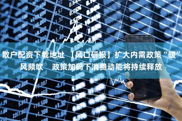 散户配资下载地址 【风口研报】扩大内需政策“暖”风频吹    政策加码下消费动能将持续释放