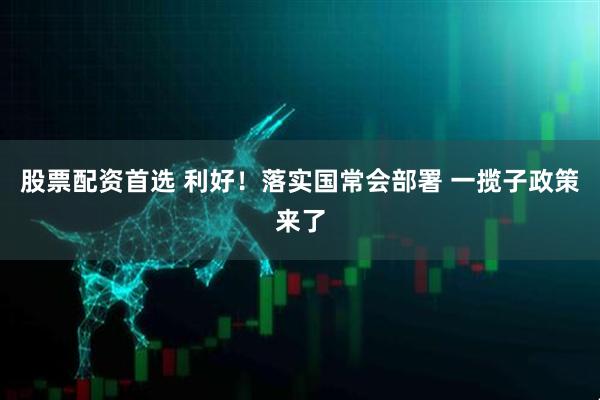 股票配资首选 利好！落实国常会部署 一揽子政策来了