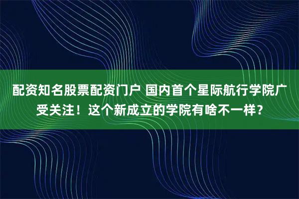 配资知名股票配资门户 国内首个星际航行学院广受关注！这个新成立的学院有啥不一样？