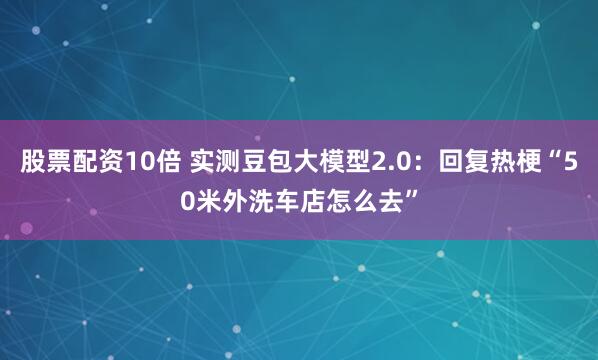 股票配资10倍 实测豆包大模型2.0：回复热梗“50米外洗车店怎么去”