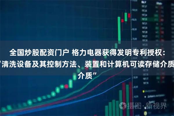 全国炒股配资门户 格力电器获得发明专利授权：“清洗设备及其控制方法、装置和计算机可读存储介质”