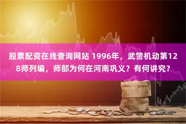 股票配资在线查询网站 1996年，武警机动第128师列编，师部为何在河南巩义？有何讲究？