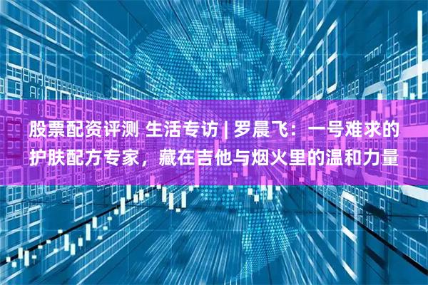 股票配资评测 生活专访 | 罗晨飞：一号难求的护肤配方专家，藏在吉他与烟火里的温和力量