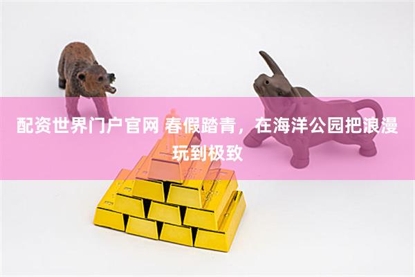 配资世界门户官网 春假踏青，在海洋公园把浪漫玩到极致